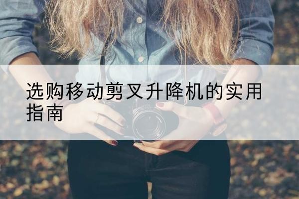 巴林左旗移动剪叉升降机怎么选-选购移动剪叉升降机的实用指南