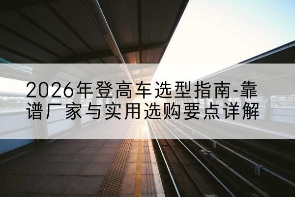 巴林左旗登高车厂家推荐-2026年登高车选型指南-靠谱厂家与实用选购要点详解