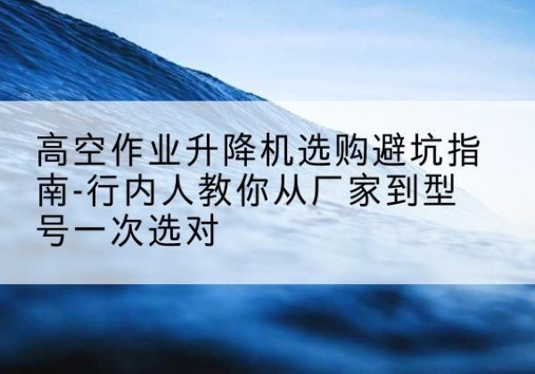 巴林左旗升降平台厂家-高空作业升降机选购避坑指南-行内人教你从厂家到型号一次选对