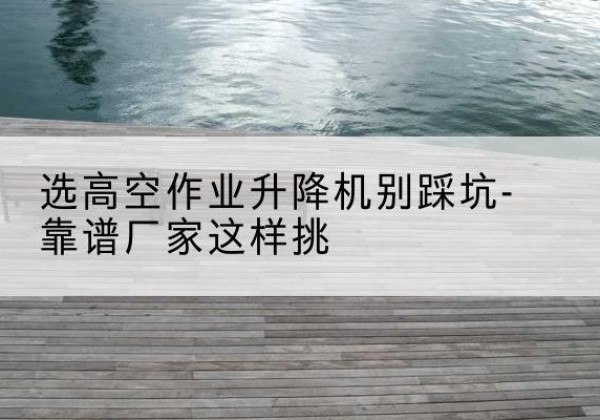 巴林左旗剪叉式升降机厂家-选高空作业升降机别踩坑-靠谱厂家这样挑