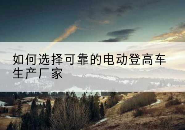 巴林左旗电动登高车厂家-如何选择可靠的电动登高车生产厂家