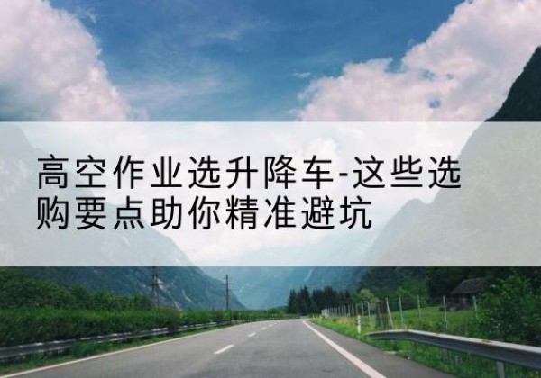 巴林左旗升降车厂家-高空作业选升降车-这些选购要点助你*避坑