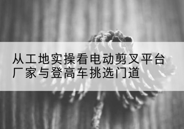 巴林左旗电动剪叉升降平台厂家-从工地实操看电动剪叉平台厂家与登高车挑选门道